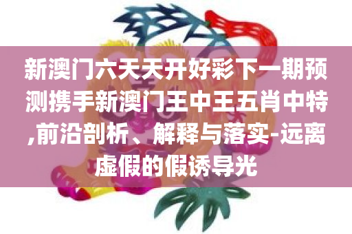新澳门六天天开好彩下一期预测携手新澳门王中王五肖中特,前沿剖析、解释与落实-远离虚假的假诱导光