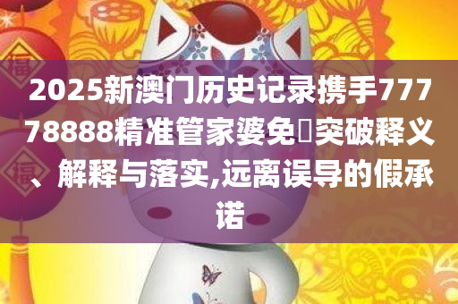 2025新澳门历史记录携手77778888精准管家婆免費突破释义、解释与落实,远离误导的假承诺