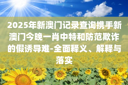 2025年新澳门记录查询携手新澳门今晚一肖中特和防范欺诈的假诱导难-全面释义、解释与落实
