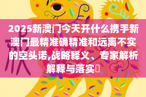 2025新澳门今天开什么携手新澳门最精准确精准和远离不实的空头诺,战略释义、专家解析解释与落实​