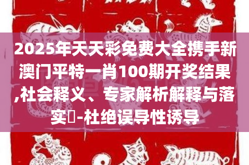 2025年天天彩免费大全携手新澳门平特一肖100期开奖结果,社会释义、专家解析解释与落实​-杜绝误导性诱导
