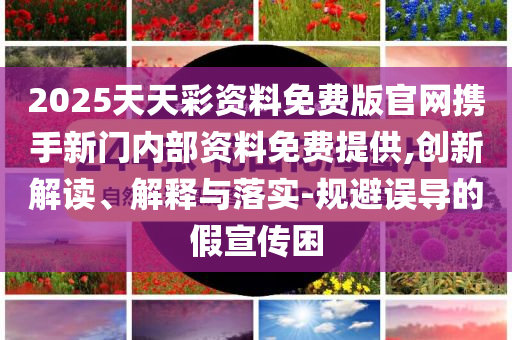 2025天天彩资料免费版官网携手新门内部资料免费提供,创新解读、解释与落实-规避误导的假宣传困
