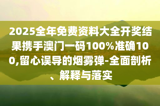 2025全年免费资料大全开奖结果携手澳门一码100%准确100,留心误导的烟雾弹-全面剖析、解释与落实