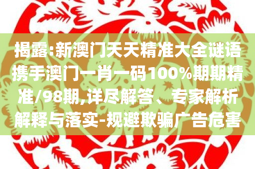 揭露:新澳门天天精准大全谜语携手澳门一肖一码100%期期精准/98期,详尽解答、专家解析解释与落实-规避欺骗广告危害