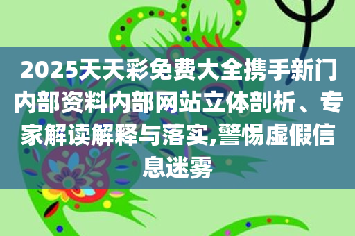2025天天彩免费大全携手新门内部资料内部网站立体剖析、专家解读解释与落实,警惕虚假信息迷雾