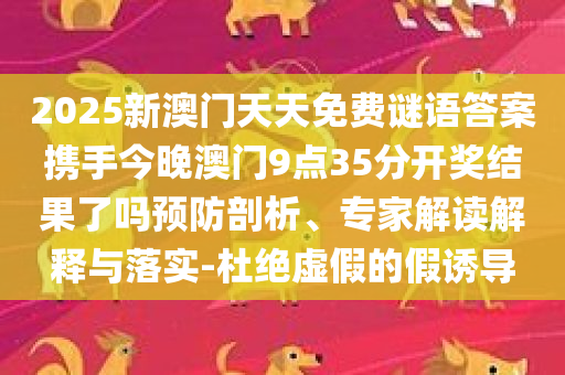 2025新澳门天天免费谜语答案携手今晚澳门9点35分开奖结果了吗预防剖析、专家解读解释与落实-杜绝虚假的假诱导