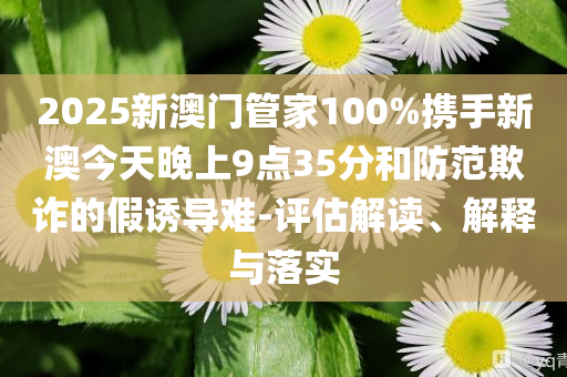 2025新澳门管家100%携手新澳今天晚上9点35分和防范欺诈的假诱导难-评估解读、解释与落实