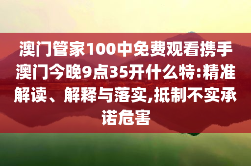 澳门管家100中免费观看携手澳门今晚9点35开什么特:精准解读、解释与落实,抵制不实承诺危害