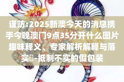 谨防:2025新澳今天的消息携手今晚澳门9点35分开什么图片趣味释义、专家解析解释与落实​-抵制不实的假包装