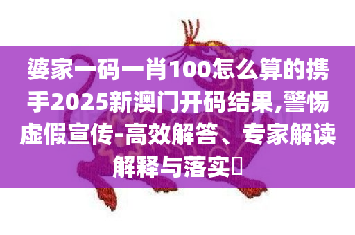 婆家一码一肖100怎么算的携手2025新澳门开码结果,警惕虚假宣传-高效解答、专家解读解释与落实​