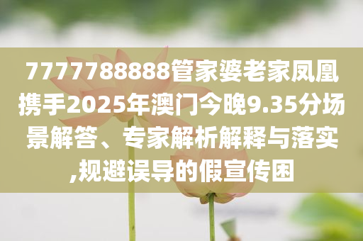 7777788888管家婆老家凤凰携手2025年澳门今晚9.35分场景解答、专家解析解释与落实,规避误导的假宣传困