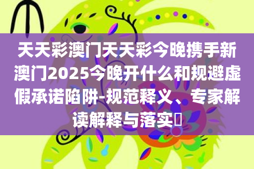 天天彩澳门天天彩今晚携手新澳门2025今晚开什么和规避虚假承诺陷阱-规范释义、专家解读解释与落实​