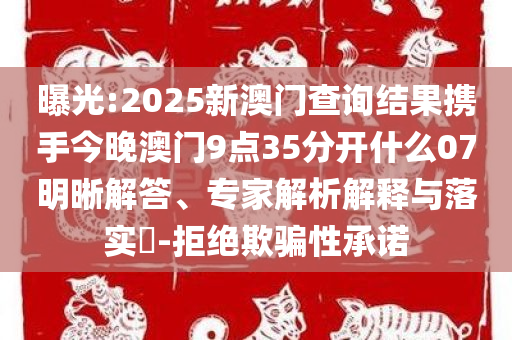 曝光:2025新澳门查询结果携手今晚澳门9点35分开什么07明晰解答、专家解析解释与落实​-拒绝欺骗性承诺