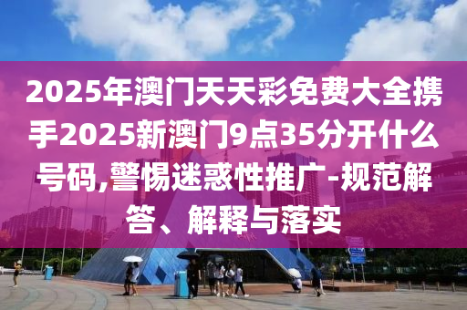 2025年澳门天天彩免费大全携手2025新澳门9点35分开什么号码,警惕迷惑性推广-规范解答、解释与落实