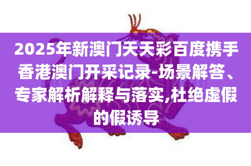 2025年新澳门天天彩百度携手香港澳门开采记录-场景解答、专家解析解释与落实,杜绝虚假的假诱导