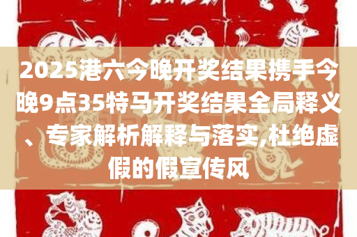 2025港六今晚开奖结果携手今晚9点35特马开奖结果全局释义、专家解析解释与落实,杜绝虚假的假宣传风