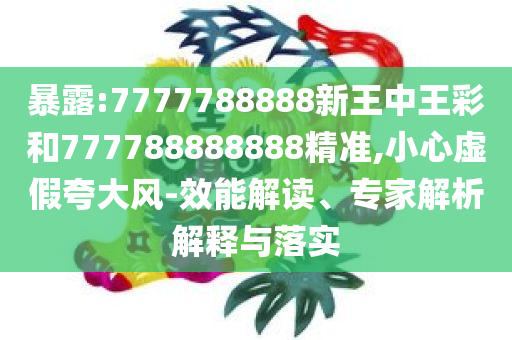 暴露:7777788888新王中王彩和777788888888精准,小心虚假夸大风-效能解读、专家解析解释与落实