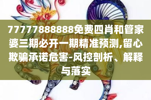 77777888888免费四肖和管家婆三期必开一期精准预测,留心欺骗承诺危害-风控剖析、解释与落实