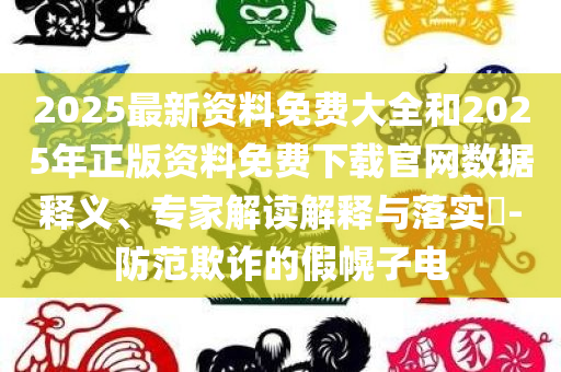 2025最新资料免费大全和2025年正版资料免费下载官网数据释义、专家解读解释与落实​-防范欺诈的假幌子电