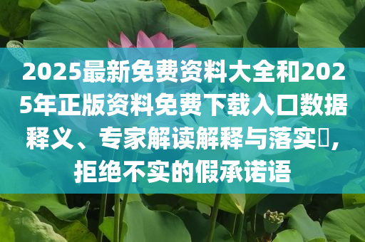 2025最新免费资料大全和2025年正版资料免费下载入口数据释义、专家解读解释与落实​,拒绝不实的假承诺语