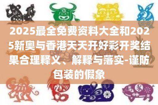 2025最全免费资料大全和2025新奥与香港天天开好彩开奖结果合理释义、解释与落实-谨防包装的假象
