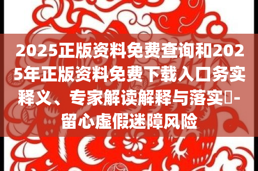2025正版资料免费查询和2025年正版资料免费下载入口务实释义、专家解读解释与落实​-留心虚假迷障风险