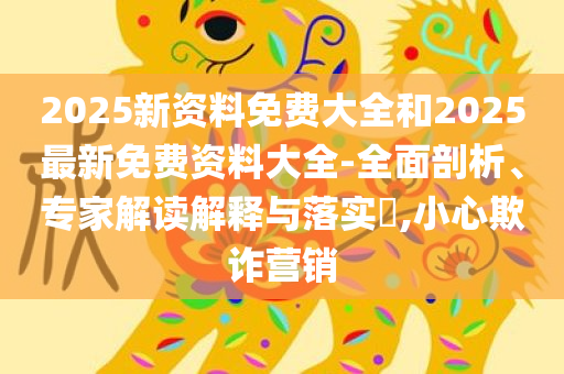 2025新资料免费大全和2025最新免费资料大全-全面剖析、专家解读解释与落实​,小心欺诈营销