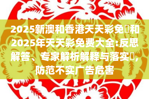 2025新澳和香港天天彩免費和2025年天天彩免费大全:反思解答、专家解析解释与落实​,防范不实广告危害