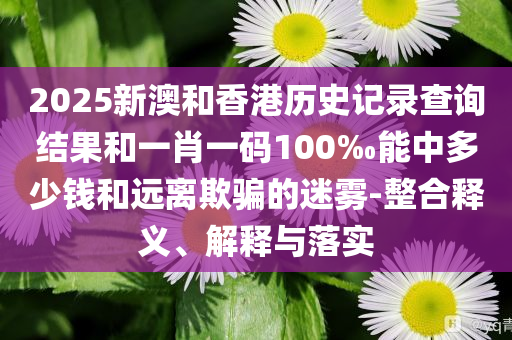 2025新澳和香港历史记录查询结果和一肖一码100‰能中多少钱和远离欺骗的迷雾-整合释义、解释与落实