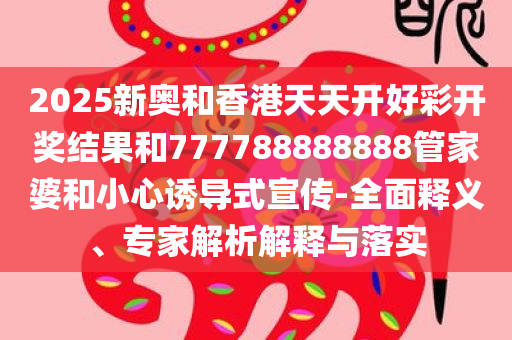 2025新奥和香港天天开好彩开奖结果和777788888888管家婆和小心诱导式宣传-全面释义、专家解析解释与落实