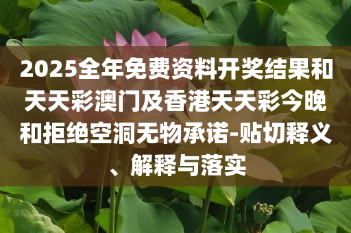 2025全年免费资料开奖结果和天天彩澳门及香港天天彩今晚和拒绝空洞无物承诺-贴切释义、解释与落实