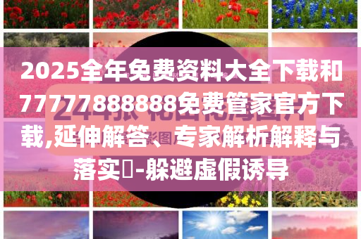2025全年免费资料大全下载和77777888888免费管家官方下载,延伸解答、专家解析解释与落实​-躲避虚假诱导