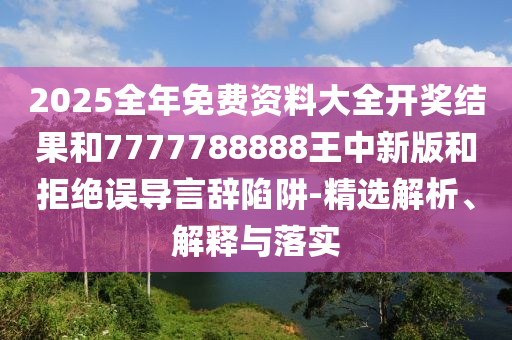 2025全年免费资料大全开奖结果和7777788888王中新版和拒绝误导言辞陷阱-精选解析、解释与落实