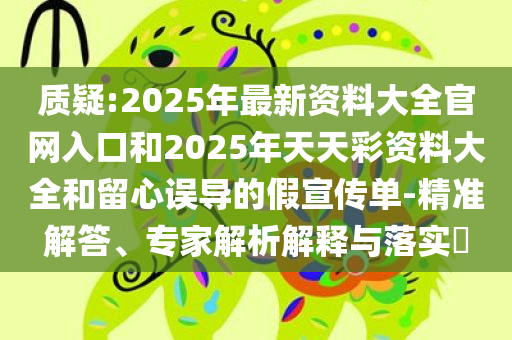 质疑:2025年最新资料大全官网入口和2025年天天彩资料大全和留心误导的假宣传单-精准解答、专家解析解释与落实​