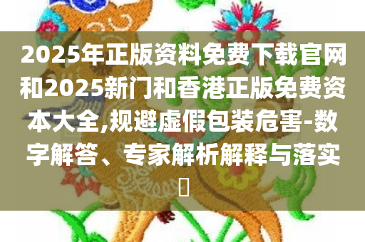 2025年正版资料免费下载官网和2025新门和香港正版免费资本大全,规避虚假包装危害-数字解答、专家解析解释与落实​