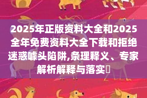 2025年正版资料大全和2025全年免费资料大全下载和拒绝迷惑噱头陷阱,条理释义、专家解析解释与落实​