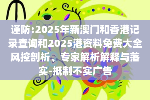 谨防:2025年新澳门和香港记录查询和2025港资料免费大全风控剖析、专家解析解释与落实-抵制不实广告