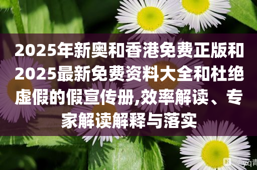 2025年新奥和香港免费正版和2025最新免费资料大全和杜绝虚假的假宣传册,效率解读、专家解读解释与落实