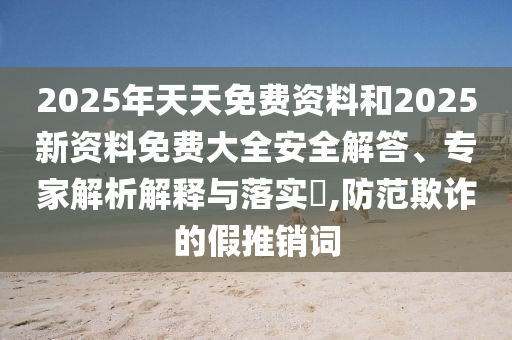 2025年天天免费资料和2025新资料免费大全安全解答、专家解析解释与落实​,防范欺诈的假推销词