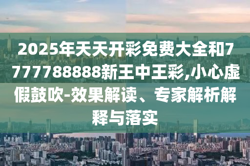 2025年天天开彩免费大全和7777788888新王中王彩,小心虚假鼓吹-效果解读、专家解析解释与落实