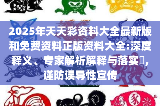 2025年天天彩资料大全最新版和免费资料正版资料大全:深度释义、专家解析解释与落实​,谨防误导性宣传