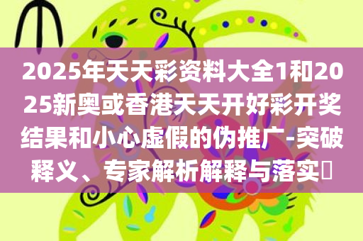 2025年天天彩资料大全1和2025新奥或香港天天开好彩开奖结果和小心虚假的伪推广-突破释义、专家解析解释与落实​