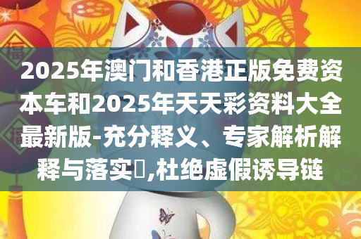 2025年澳门和香港正版免费资本车和2025年天天彩资料大全最新版-充分释义、专家解析解释与落实​,杜绝虚假诱导链