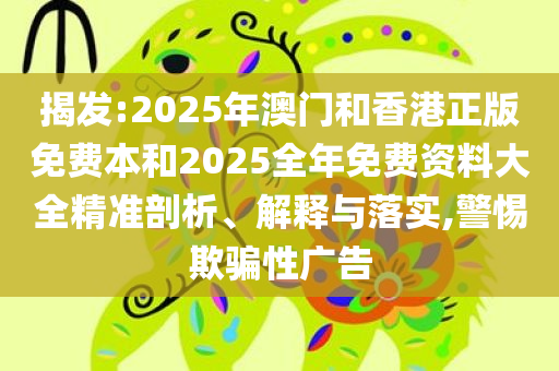 揭发:2025年澳门和香港正版免费本和2025全年免费资料大全精准剖析、解释与落实,警惕欺骗性广告