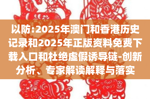 以防:2025年澳门和香港历史记录和2025年正版资料免费下载入口和杜绝虚假诱导链-创新分析、专家解读解释与落实