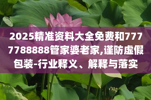 2025精准资料大全免费和7777788888管家婆老家,谨防虚假包装-行业释义、解释与落实