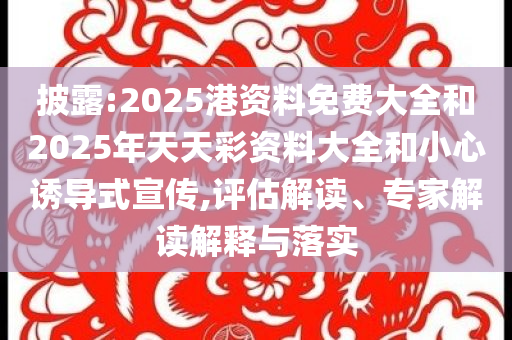 披露:2025港资料免费大全和2025年天天彩资料大全和小心诱导式宣传,评估解读、专家解读解释与落实