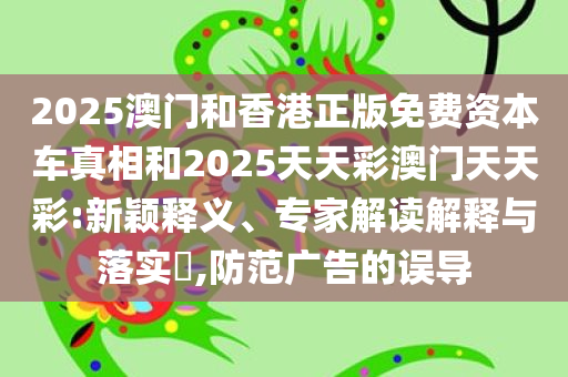 2025澳门和香港正版免费资本车真相和2025天天彩澳门天天彩:新颖释义、专家解读解释与落实​,防范广告的误导