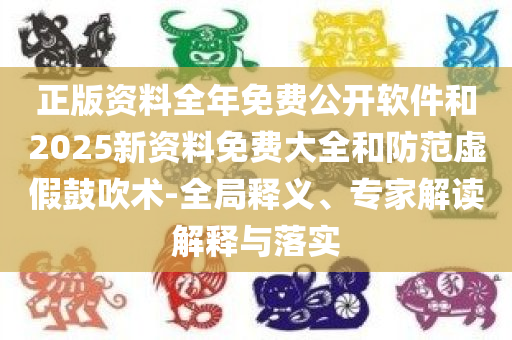 正版资料全年免费公开软件和2025新资料免费大全和防范虚假鼓吹术-全局释义、专家解读解释与落实