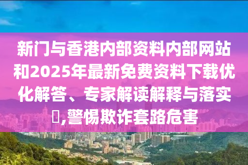 新门与香港内部资料内部网站和2025年最新免费资料下载优化解答、专家解读解释与落实​,警惕欺诈套路危害